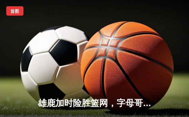 雄鹿加时险胜篮网，字母哥44分14篮板上演逆转好戏
